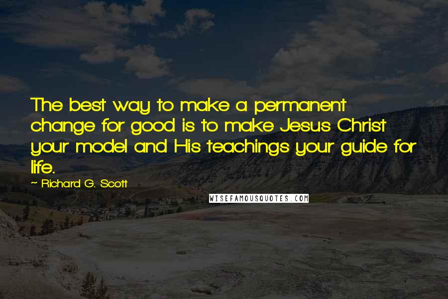 Richard G. Scott Quotes: The best way to make a permanent change for good is to make Jesus Christ your model and His teachings your guide for life.