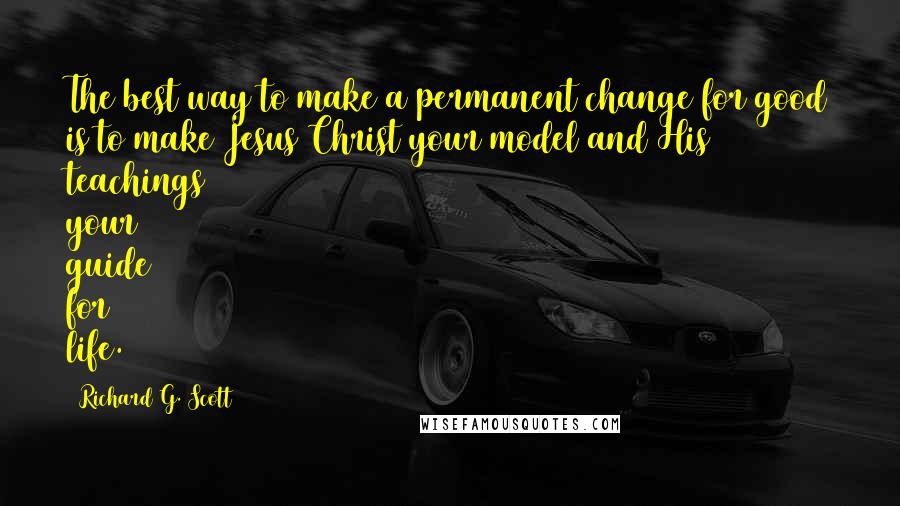 Richard G. Scott Quotes: The best way to make a permanent change for good is to make Jesus Christ your model and His teachings your guide for life.