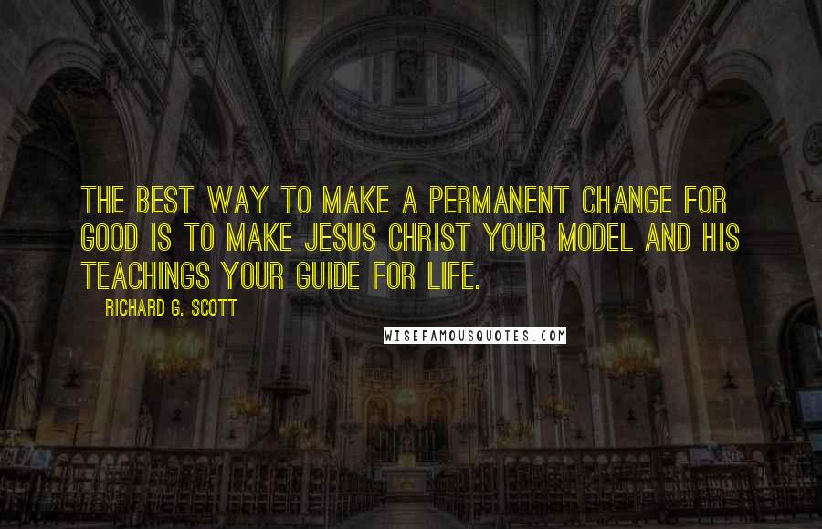 Richard G. Scott Quotes: The best way to make a permanent change for good is to make Jesus Christ your model and His teachings your guide for life.