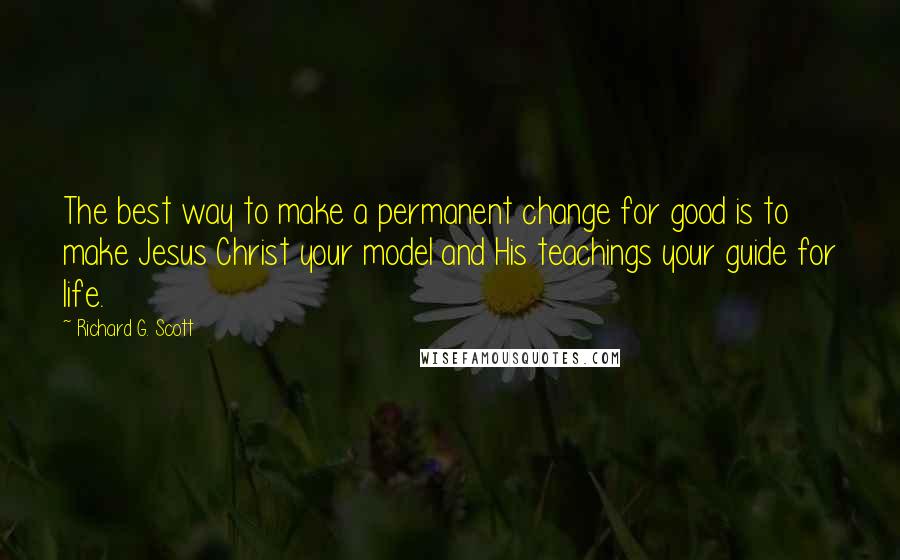 Richard G. Scott Quotes: The best way to make a permanent change for good is to make Jesus Christ your model and His teachings your guide for life.