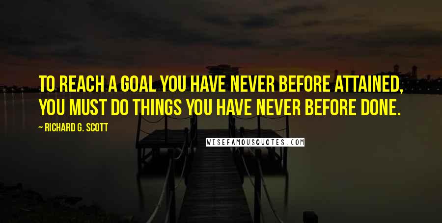 Richard G. Scott Quotes: To reach a goal you have never before attained, you must do things you have never before done.