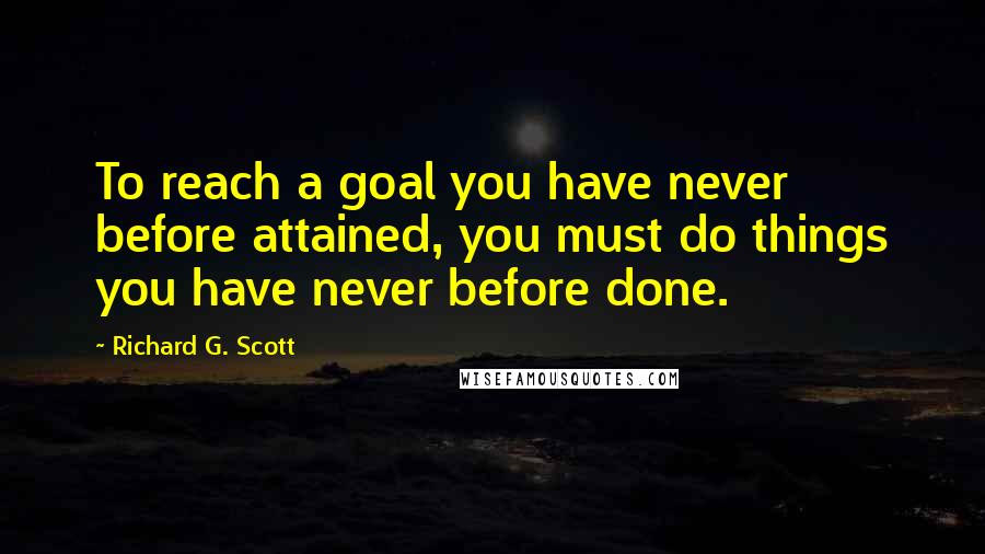 Richard G. Scott Quotes: To reach a goal you have never before attained, you must do things you have never before done.