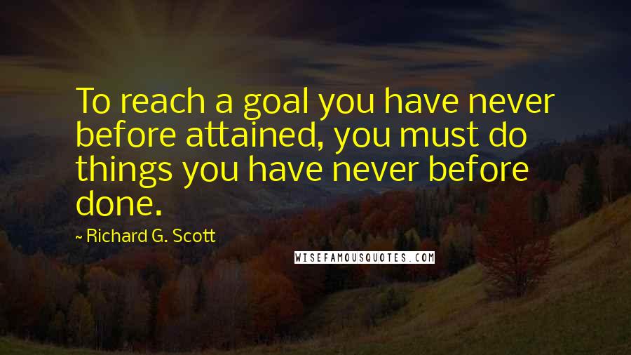 Richard G. Scott Quotes: To reach a goal you have never before attained, you must do things you have never before done.