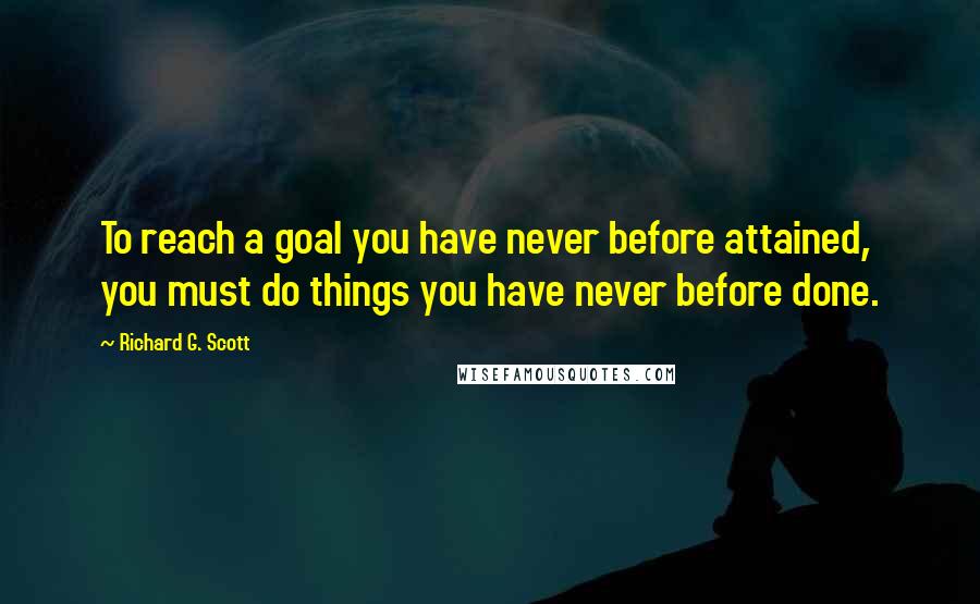 Richard G. Scott Quotes: To reach a goal you have never before attained, you must do things you have never before done.