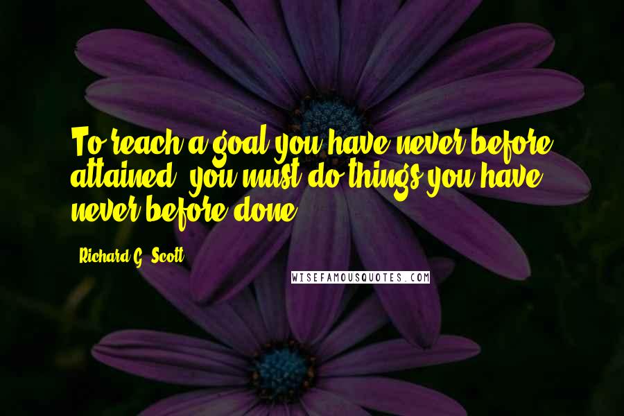 Richard G. Scott Quotes: To reach a goal you have never before attained, you must do things you have never before done.