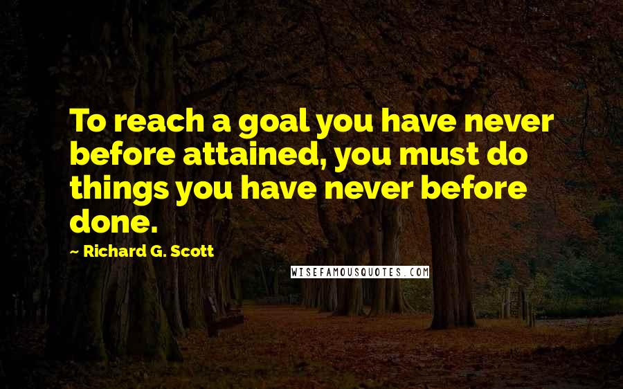 Richard G. Scott Quotes: To reach a goal you have never before attained, you must do things you have never before done.