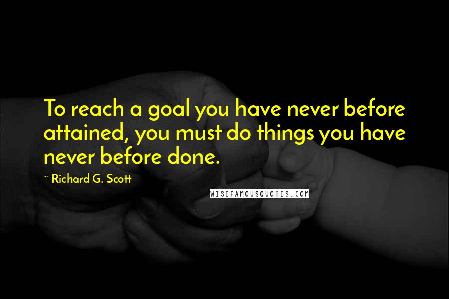 Richard G. Scott Quotes: To reach a goal you have never before attained, you must do things you have never before done.