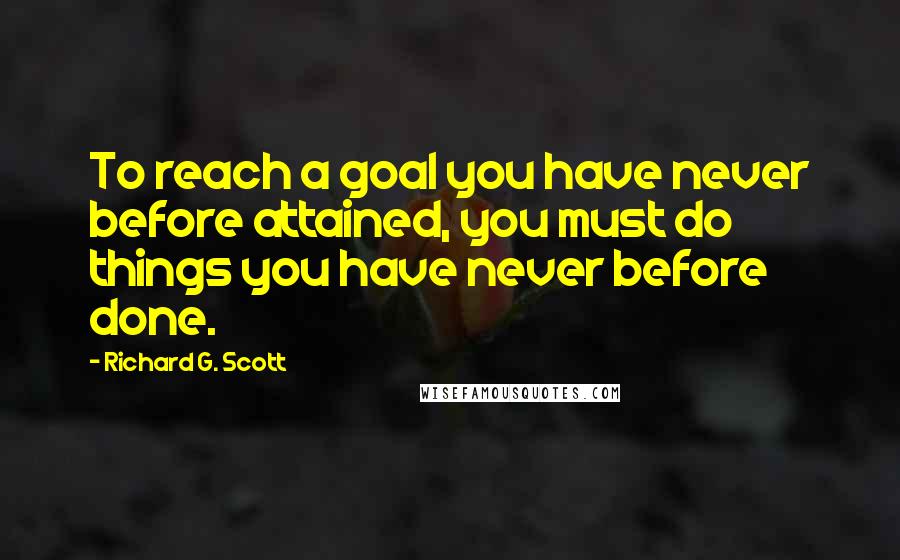 Richard G. Scott Quotes: To reach a goal you have never before attained, you must do things you have never before done.