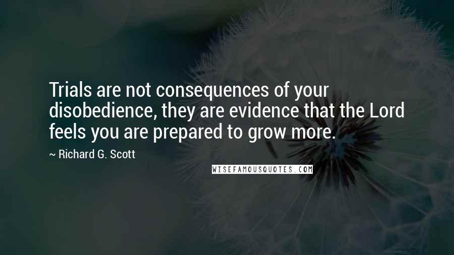 Richard G. Scott Quotes: Trials are not consequences of your disobedience, they are evidence that the Lord feels you are prepared to grow more.