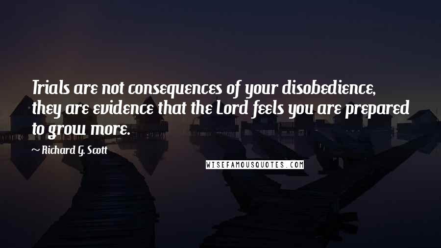 Richard G. Scott Quotes: Trials are not consequences of your disobedience, they are evidence that the Lord feels you are prepared to grow more.