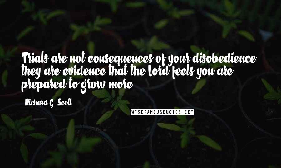 Richard G. Scott Quotes: Trials are not consequences of your disobedience, they are evidence that the Lord feels you are prepared to grow more.