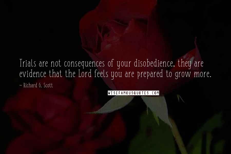 Richard G. Scott Quotes: Trials are not consequences of your disobedience, they are evidence that the Lord feels you are prepared to grow more.