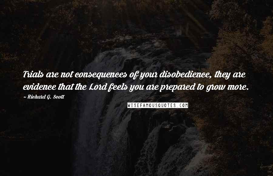 Richard G. Scott Quotes: Trials are not consequences of your disobedience, they are evidence that the Lord feels you are prepared to grow more.