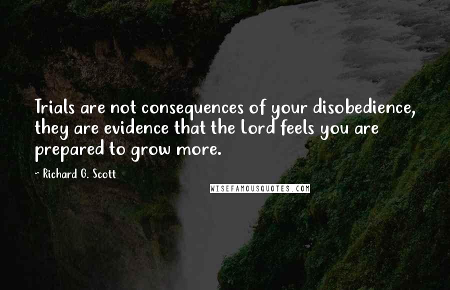 Richard G. Scott Quotes: Trials are not consequences of your disobedience, they are evidence that the Lord feels you are prepared to grow more.