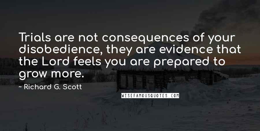 Richard G. Scott Quotes: Trials are not consequences of your disobedience, they are evidence that the Lord feels you are prepared to grow more.