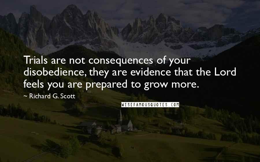 Richard G. Scott Quotes: Trials are not consequences of your disobedience, they are evidence that the Lord feels you are prepared to grow more.