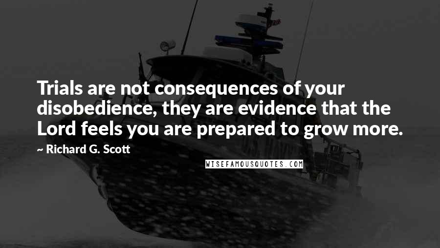 Richard G. Scott Quotes: Trials are not consequences of your disobedience, they are evidence that the Lord feels you are prepared to grow more.