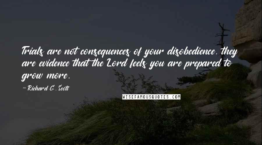 Richard G. Scott Quotes: Trials are not consequences of your disobedience, they are evidence that the Lord feels you are prepared to grow more.