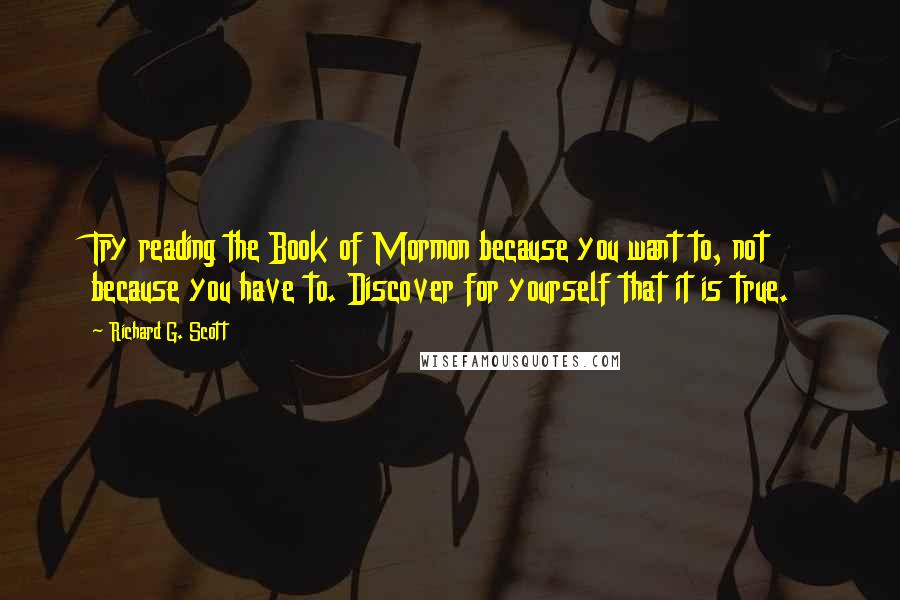 Richard G. Scott Quotes: Try reading the Book of Mormon because you want to, not because you have to. Discover for yourself that it is true.