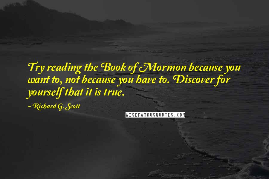 Richard G. Scott Quotes: Try reading the Book of Mormon because you want to, not because you have to. Discover for yourself that it is true.