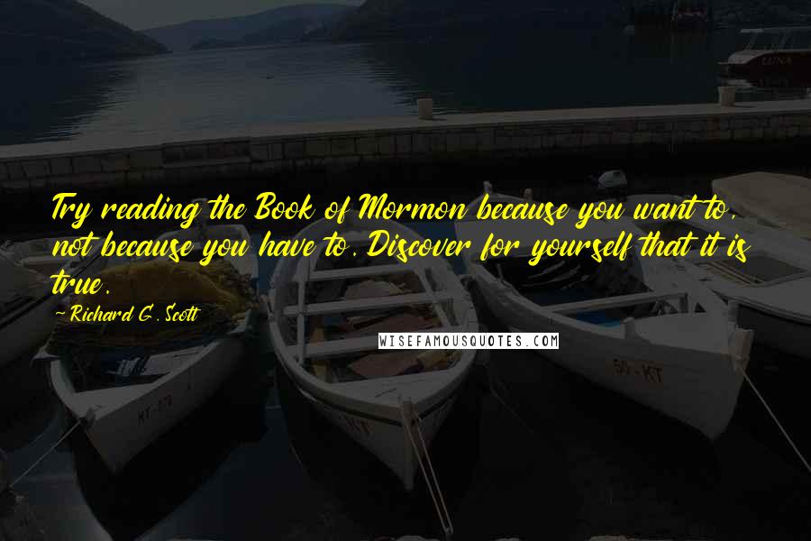 Richard G. Scott Quotes: Try reading the Book of Mormon because you want to, not because you have to. Discover for yourself that it is true.