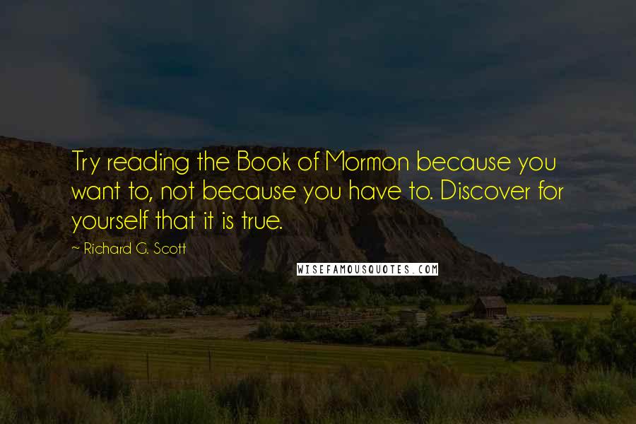 Richard G. Scott Quotes: Try reading the Book of Mormon because you want to, not because you have to. Discover for yourself that it is true.