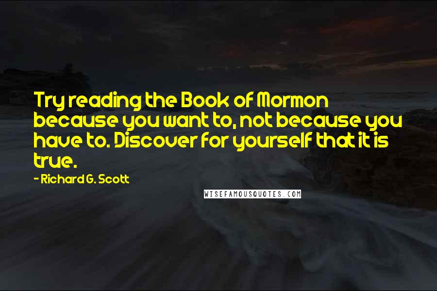 Richard G. Scott Quotes: Try reading the Book of Mormon because you want to, not because you have to. Discover for yourself that it is true.