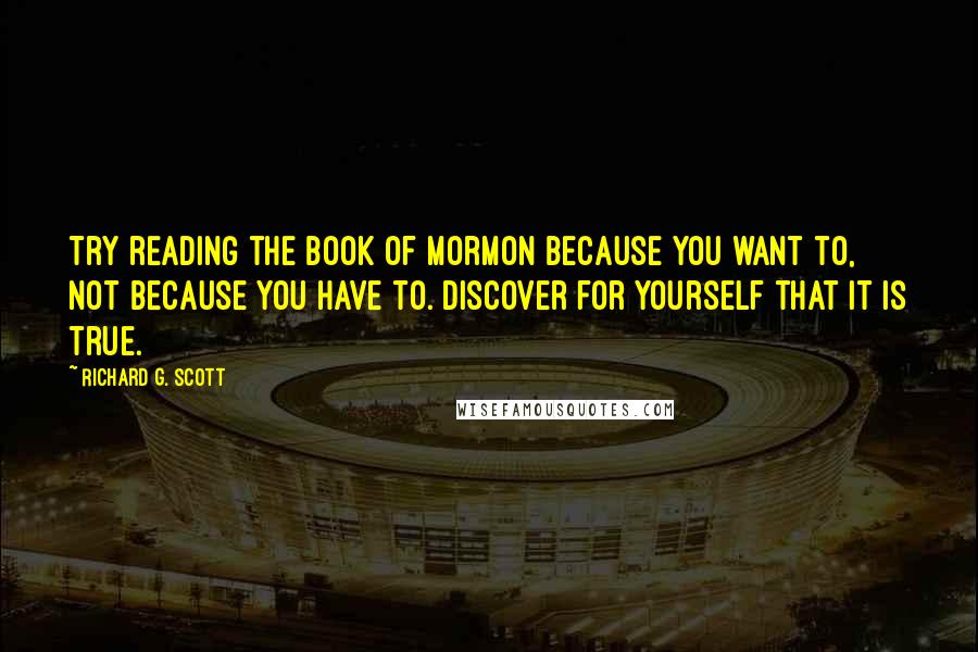 Richard G. Scott Quotes: Try reading the Book of Mormon because you want to, not because you have to. Discover for yourself that it is true.