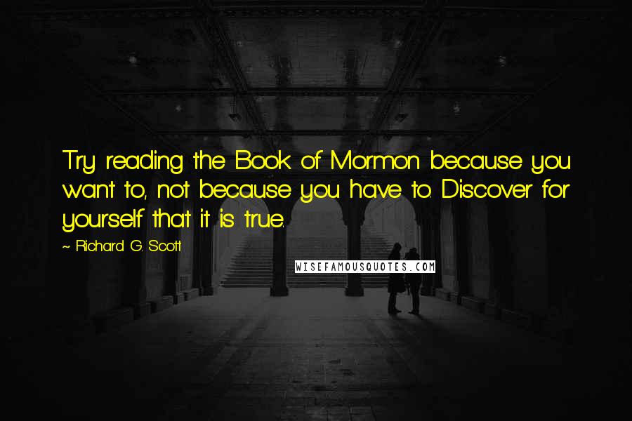 Richard G. Scott Quotes: Try reading the Book of Mormon because you want to, not because you have to. Discover for yourself that it is true.