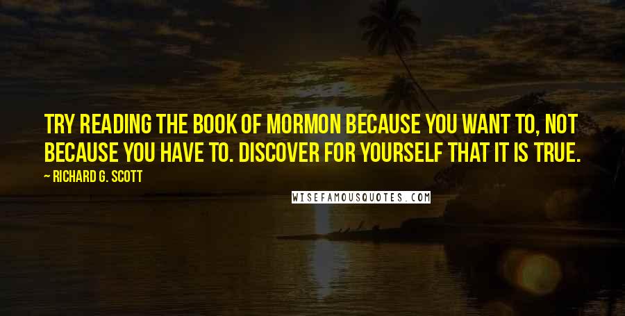 Richard G. Scott Quotes: Try reading the Book of Mormon because you want to, not because you have to. Discover for yourself that it is true.