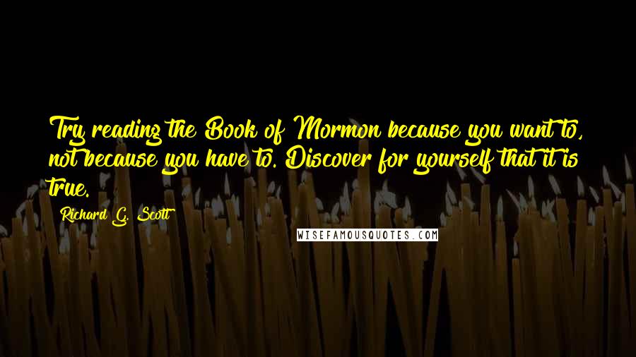 Richard G. Scott Quotes: Try reading the Book of Mormon because you want to, not because you have to. Discover for yourself that it is true.