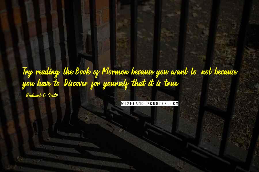 Richard G. Scott Quotes: Try reading the Book of Mormon because you want to, not because you have to. Discover for yourself that it is true.