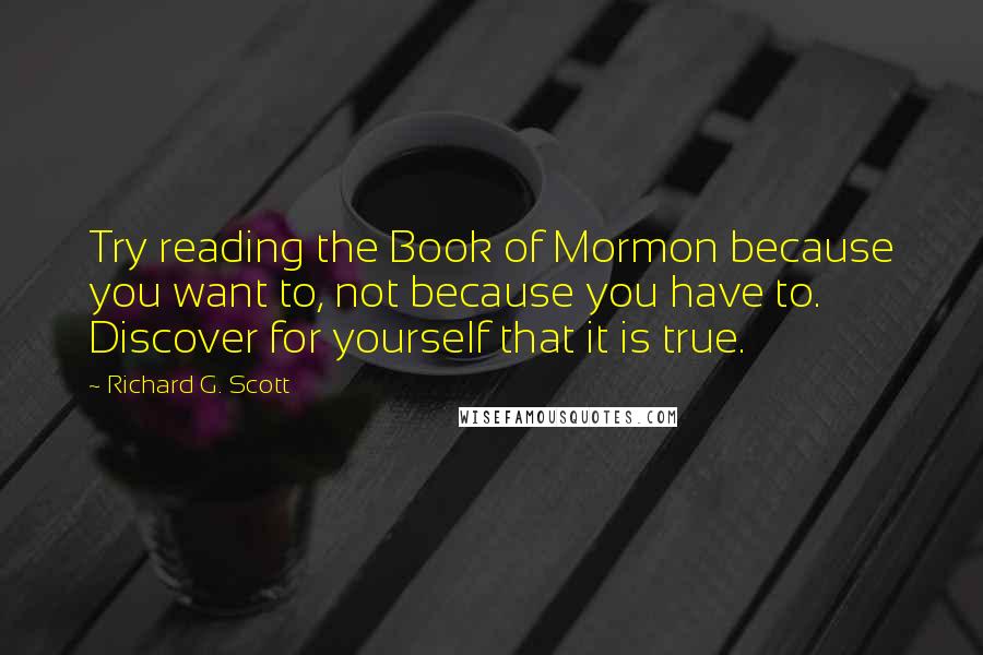 Richard G. Scott Quotes: Try reading the Book of Mormon because you want to, not because you have to. Discover for yourself that it is true.