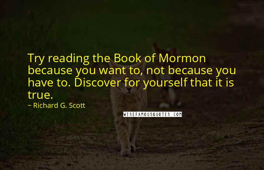 Richard G. Scott Quotes: Try reading the Book of Mormon because you want to, not because you have to. Discover for yourself that it is true.