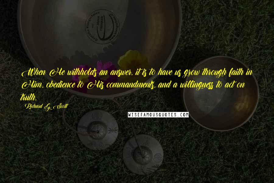 Richard G. Scott Quotes: When He withholds an answer, it is to have us grow through faith in Him, obedience to His commandments, and a willingness to act on truth.