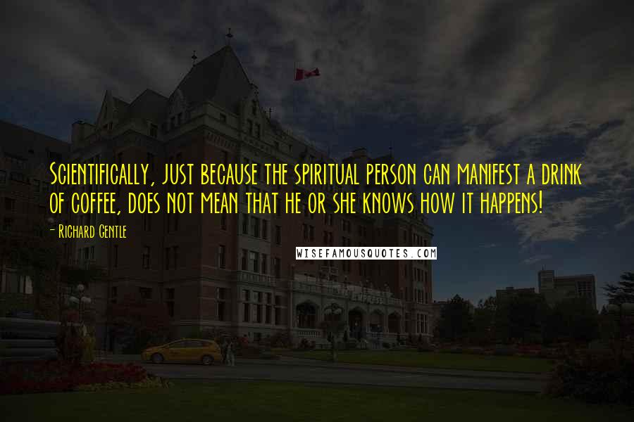 Richard Gentle Quotes: Scientifically, just because the spiritual person can manifest a drink of coffee, does not mean that he or she knows how it happens!