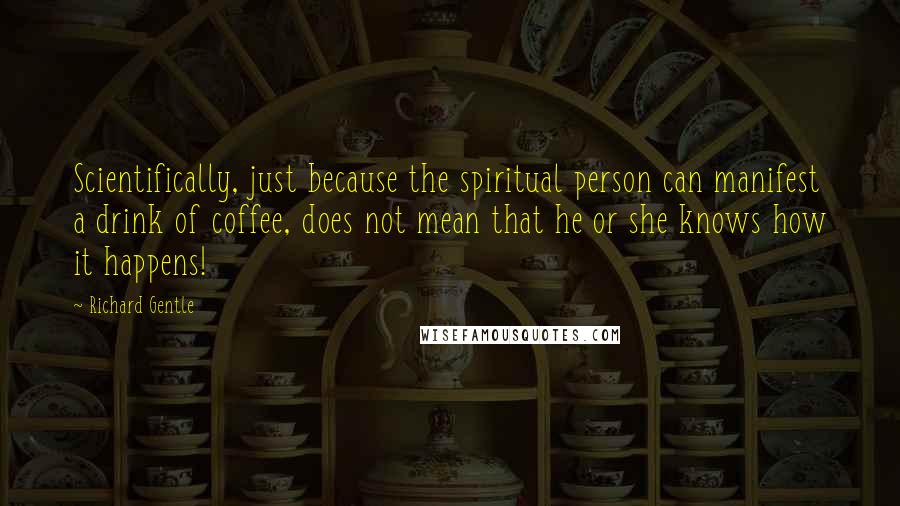 Richard Gentle Quotes: Scientifically, just because the spiritual person can manifest a drink of coffee, does not mean that he or she knows how it happens!