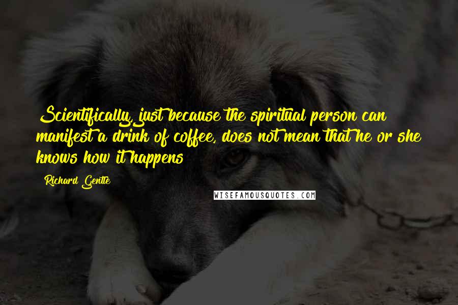 Richard Gentle Quotes: Scientifically, just because the spiritual person can manifest a drink of coffee, does not mean that he or she knows how it happens!