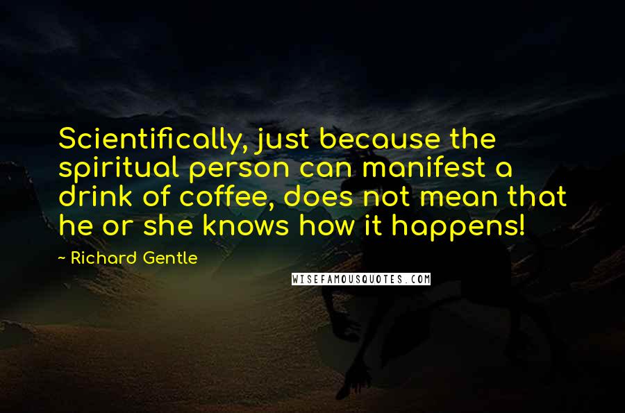 Richard Gentle Quotes: Scientifically, just because the spiritual person can manifest a drink of coffee, does not mean that he or she knows how it happens!