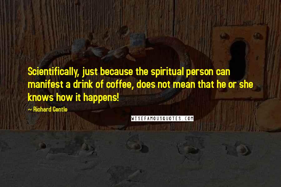 Richard Gentle Quotes: Scientifically, just because the spiritual person can manifest a drink of coffee, does not mean that he or she knows how it happens!
