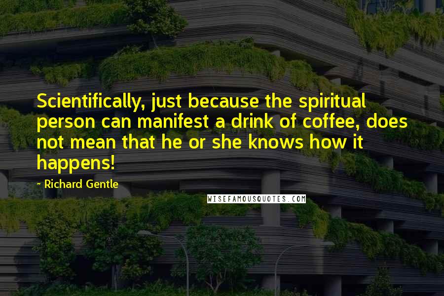 Richard Gentle Quotes: Scientifically, just because the spiritual person can manifest a drink of coffee, does not mean that he or she knows how it happens!