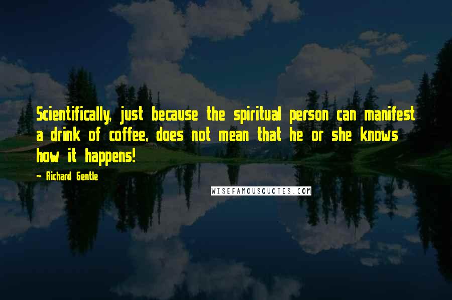 Richard Gentle Quotes: Scientifically, just because the spiritual person can manifest a drink of coffee, does not mean that he or she knows how it happens!