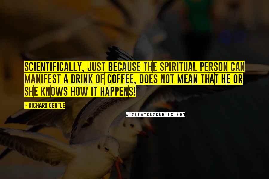 Richard Gentle Quotes: Scientifically, just because the spiritual person can manifest a drink of coffee, does not mean that he or she knows how it happens!