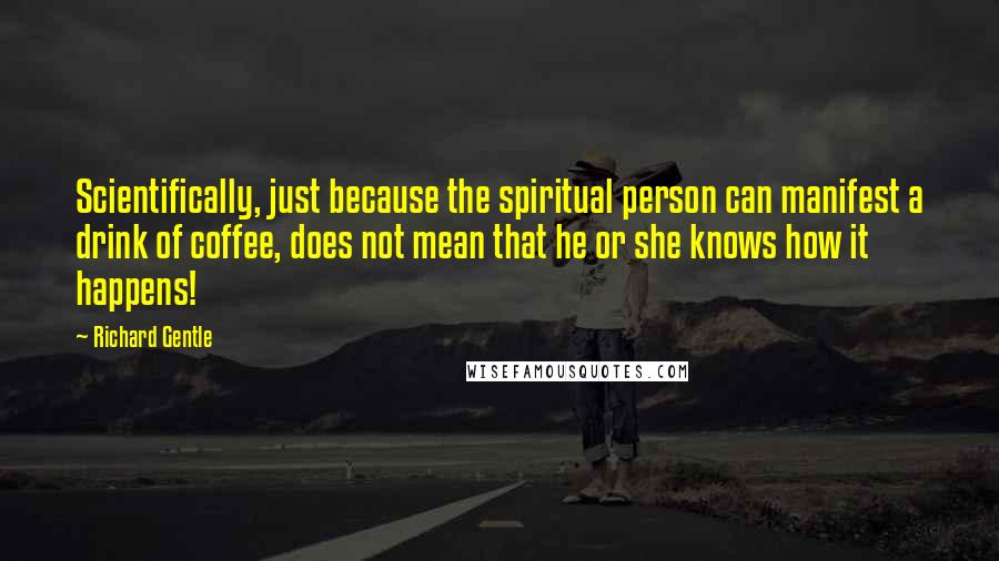 Richard Gentle Quotes: Scientifically, just because the spiritual person can manifest a drink of coffee, does not mean that he or she knows how it happens!