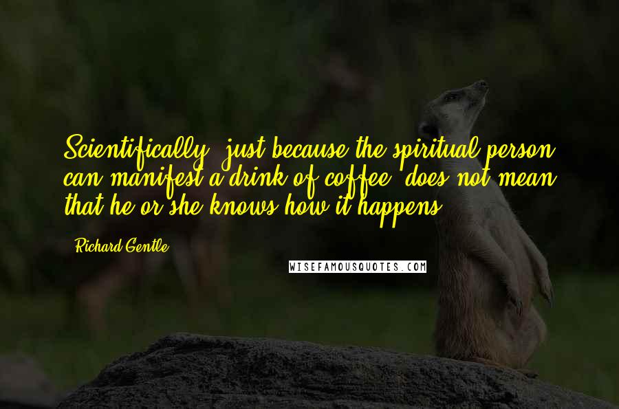 Richard Gentle Quotes: Scientifically, just because the spiritual person can manifest a drink of coffee, does not mean that he or she knows how it happens!