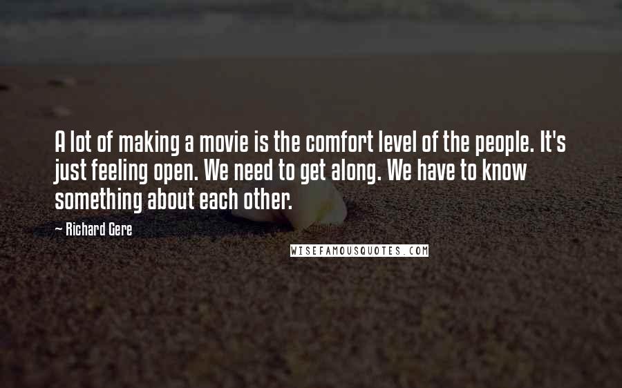 Richard Gere Quotes: A lot of making a movie is the comfort level of the people. It's just feeling open. We need to get along. We have to know something about each other.