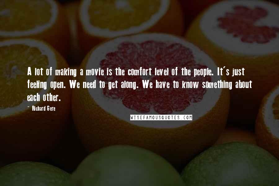 Richard Gere Quotes: A lot of making a movie is the comfort level of the people. It's just feeling open. We need to get along. We have to know something about each other.