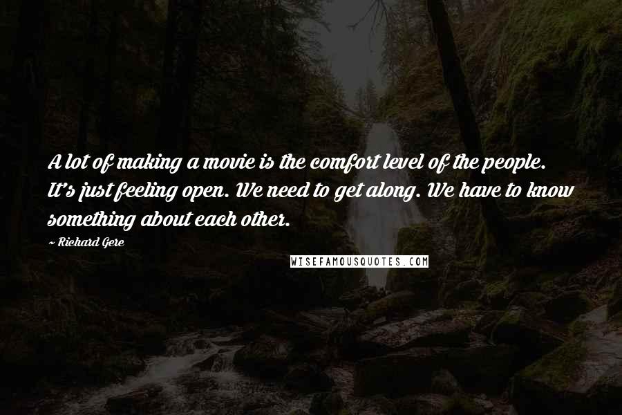 Richard Gere Quotes: A lot of making a movie is the comfort level of the people. It's just feeling open. We need to get along. We have to know something about each other.