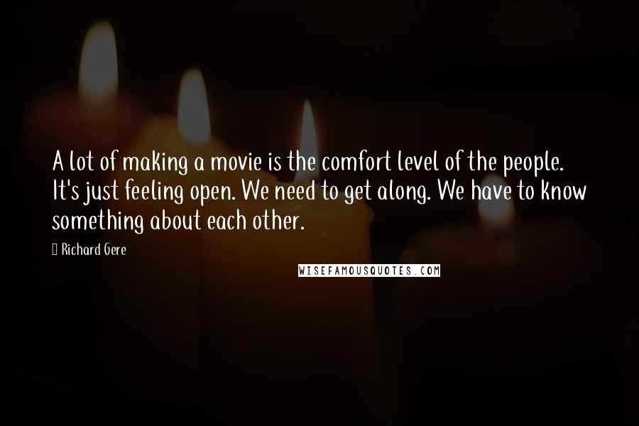 Richard Gere Quotes: A lot of making a movie is the comfort level of the people. It's just feeling open. We need to get along. We have to know something about each other.