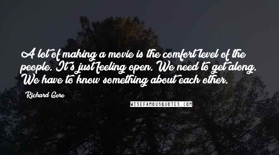 Richard Gere Quotes: A lot of making a movie is the comfort level of the people. It's just feeling open. We need to get along. We have to know something about each other.